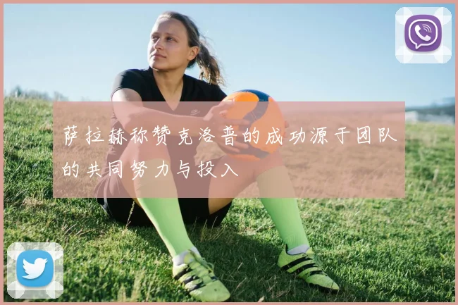 萨拉赫称赞克洛普的成功源于团队的共同努力与投入