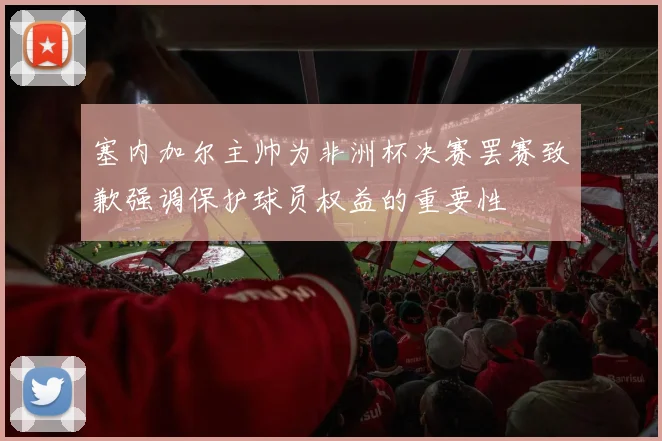 塞内加尔主帅为非洲杯决赛罢赛致歉强调保护球员权益的重要性