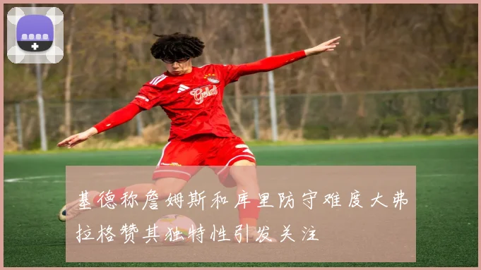 基德称詹姆斯和库里防守难度大弗拉格赞其独特性引发关注
